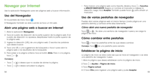 Page 895455
Navegar por Internet
Use la aplicación Navegador para ver páginas web y buscar información.
Uso del Navegador
En la pantalla de inicio, toca  . 
El Navegador también se abre cuando se toca un link web. 
Abrir una página web o buscar en Internet
1 .   Abre la aplicación Navegador.
2 . 
  Toca el cuadro de dirección de la parte superior de la página web. Si el 
cuadro de dirección no aparece, desplácese hasta la parte superior de 
la página web.
3.    Ingresa la dirección (URL) de una página web. O...