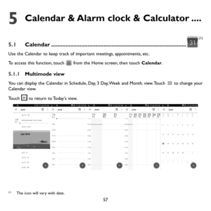 Page 5857
5  Calendar & Alarm clock & Calculator ....
5.1 Calendar ........................................................................\
.............
(1)
Use the Calendar to keep track of important meetings, appointments, etc.
To access this function, touch 
 from the Home screen, then touch Calendar.
5.1.1 Multimode view
You can display the Calendar in Schedule, Day, 3 Day, Week and Month.  view. Touch  to change your Calendar view. 
Touch 
 to return to Today's view.
(1)The icon will vary with date. 