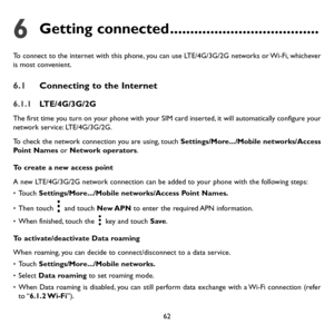 Page 6362
6 Getting connected .....................................
To connect to the internet with this phone, you can use LTE/4G/3G/2G networks or Wi-Fi, whichever 
is most convenient.
6.1 Connecting to the Internet
6.1.1 LTE/4G/3G/2G
The first time you turn on your phone with your SIM card inserted, it will automatically configure your 
network service: LTE/4G/3G/2G. 
To check the network connection you are using, touch  Settings/More.../Mobile networks/Access 
Point Names or Network operators.
To create a...