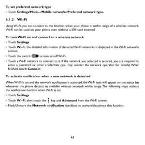 Page 6463
To set preferred network type
• Touch Settings/More.../Mobile networks/Preferred network type.
6.1.2 Wi-Fi
Using Wi-Fi, you can connect to the Internet when your phone is within range of a wireless network. Wi-Fi can be used on your phone even without a SIM card inserted.
To turn Wi-Fi on and connect to a wireless network
• Touch Settings.
• Touch Wi-Fi, the detailed information of detected Wi-Fi networks is displayed in the Wi-Fi networks section.
• Touch the switch  to turn on/off Wi-Fi.
• Touch a...