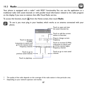Page 8887
10.3 Radio ........................................................................\
.....................
Your phone is equipped with a radio(1) with RDS(2) functionality. You can use the application as a traditional radio with saved channels or with parallel visual information related to the radio program on the display if you tune to stations that offer Visual Radio service. 
To access this function, touch  from the Home screen, then touch Radio.
To use it, you must plug in your headset, which...