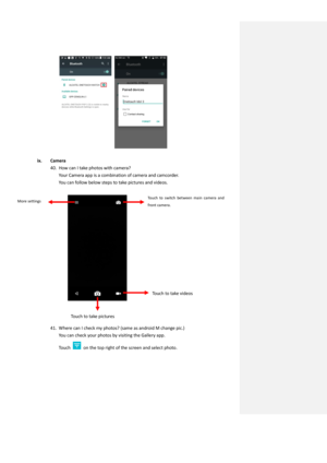 Page 24                             
 
ix. Camera 
40. How can I take photos with camera? 
Your Camera app is a combination of camera and camcorder. 
You can follow below steps to take pictures and videos.  
 
 
 
 
 
41. Where can I check my photos? (same as android M change pic.) 
You can check your photos by visiting the Gallery app. 
Touch  on the top right of the screen and select photo. 
More settings  Touch  to  switch  between  main  camera  and 
front camera.  
Touch to take pictures 
Touch to take...