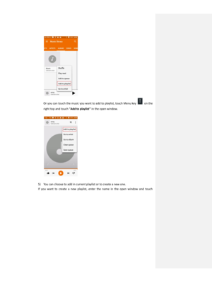 Page 26 
Or you can touch the music you want to add to playlist, touch Menu key  on the 
right top and touch “Add to playlist” in the open window. 
 
 
 
5) You can choose to add in current playlist or to create a new one. 
If  you  want  to  create  a  new  playlist,  enter  the  name  in  the  open  window  and  touch  
