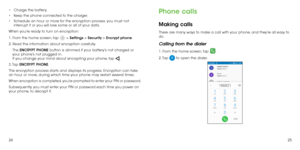 Page 142425
•	
Charge the battery.
•	 Keep the phone connected to the charger.
•	 Schedule an hour or more for the encryption process: you must not 
interrupt it or you will lose some or all of your data.
When you’re ready to turn on encryption:
1. From the home screen, tap 
 > Settings > Security > Encrypt phone.
2. Read the information about encryption carefully. 
The  ENCRYPT PHONE button is dimmed if your battery’s not charged or 
your phone’s not plugged in. 
If you change your mind about encrypting your...