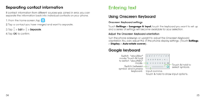 Page 193435
Separating contact information
If contact information from different sources was joined in error, you can 
separate the information back into individual contacts on your phone.
1. From the home screen, tap 
.
2. Tap a contact you have merged and want to separate.
3. Tap 
 > Edit  >  > Separate. 
4. Tap  OK to confirm.
Entering text
Using Onscreen Keyboard
Onscreen Keyboard settings
Touch  Settings > Language & Input, touch the keyboard you want to set up 
and  a series of settings will become...