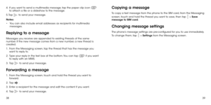 Page 213839
4 . 
  If you want to send a multimedia message, tap the paper clip icon  
to attach a file or a slideshow to the message.
5. Tap 
 to send your message.
Notes: 
•	 You can also include email addresses as recipients for multimedia 
messages.
Replying to a message
Messages you receive are appended to existing threads of the same 
number. If the new message comes from a new number, a new thread is 
created.
1 . 
  From the Messaging screen, tap the thread that has the message you 
want to reply to.
2...