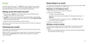 Page 224041
Email
From the home screen, tap  > Email. You can receive and send emails 
from your webmail or other accounts using POP3 or IMAP, or access your 
Exchange ActiveSync account for your corporate email needs.
Setting up the first email account
1 .   When you open Email for the first time, enter your email address and 
password, then select an account type.
2 . 
  Tap  Next to let the phone retrieve the network parameters automatically. 
Note:  You can also enter these details manually by tapping...