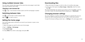 Page 275051
Using multiple browser tabs
You can open several web pages at the same time (one page in each tab) 
and switch between them freely.
Opening a new browser tab
Tap  >  . A new browser window opens and the homepage is loaded.
Switching between tabs
Tap  > tap the tabs to switch between tabs.
Tip:  Tap 
 on a tab to close it.
Setting the home page
Your home page opens whenever you launch your browser or open a new 
browser tab.
1. Open the page you want to set as your home page.
2. Tap 
 > Settings >...