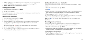 Page 366869
•	
Battery saving: Use only Wi-Fi and mobile networks to get your approximate 
location. This will drain less power from your battery than using GPS.
•	 Device only: Use GPS to pinpoint your location.
Getting your location
1 .   From the home screen, tap  > Maps.
2 . 
  Tap  at the bottom.
The map centers on a dot and an arrow that indicates your location and the 
direction the phone is facing.
Searching for a location
1 .   From the home screen, tap  > Maps.
2 . 
  Tap the search box on the top.
3...