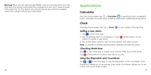 Page 407677
Warning! When you’ve used Google Wallet once to purchase items from the 
Play Store, the phone remembers your password so you don’t need to enter 
it the next time. For this reason, you should secure your phone to prevent 
others from using it without your permission.
Applications
Calculator
From the home screen, tap  > Calculator  to use the phone’s convenient 
built-in calculator for some basic as well as advanced mathematical equations.
Clock
From the home screen, tap  > Clock  to use a series of...