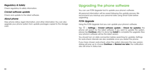 Page 468889
Regulatory & Safety
Check regulatory & safety information.
Cricket software update
Check and update to the latest software.
About phone
View phone status, legal information, and other information. You can also 
upgrade your phone system from update packages copied to the storage 
card.
Upgrading the phone software
You can use FOTA Upgrade tool to update your phone's software.
All personal information will be saved following the update process. We 
recommend you backup your personal data using...