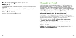 Page 814445
Modificar ajustes generales del correo 
electrónico
1. Los ajustes generales se aplican a todas las cuentas de correo electrónico 
que añade.
2. Abra Correo electrónico para acceder a la pantalla de la bandeja de 
entrada.
3. Toca 
 > Ajustes > General.
4. Realice los cambios y toca 
 al terminar.
Conexión a Internet
Las impresionantes capacidades de conexión a la red de su teléfono le 
permiten acceder a Internet o a la red corporativa fácilmente. Puede usar 
la configuración de conexión...