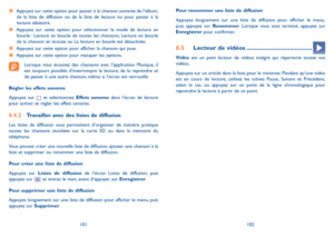 Page 125101102
Pour renommer une liste de diffusion 
Appuyez longuement sur une liste de diffusion pour afficher le menu, puis appuyez sur Renommer. Lorsque vous avez terminé, appuyez sur Enregistrer pour confirmer.
8.5 Lecteur de vidéos .......................................
Vidéo est un petit lecteur de vidéos intégré qui répertorie toutes vos vidéos.
Appuyez sur un article dans la liste pour le visionner. Pendant qu’une vidéo est en cours de lecture, utilisez les icônes Pause, Suivant et Précédent, selon le...