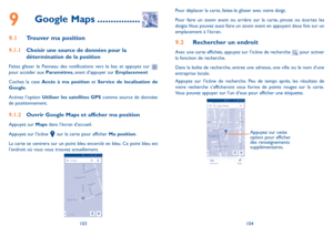 Page 126103104
Pour déplacer la carte, faites-la glisser avec votre doigt. 
Pour faire un zoom avant ou arrière sur la carte, pincez ou écartez les doigts. Vous pouvez aussi faire un zoom avant en appuyant deux fois sur un emplacement à l’écran.
9.2 Rechercher un endroit
Avec une carte affichée, appuyez sur l’icône de recherche  pour activer la fonction de recherche. 
Dans la boîte de recherche, entrez une adresse, une ville ou le nom d’une entreprise locale. 
Appuyez sur l’icône de recherche. Peu de temps...