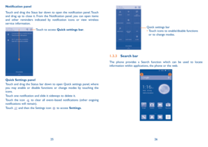 Page 142526
Quick settings bar
•		Touch icons to enable/disable functions 
or to change modes.
1.3.3 Search bar
The phone provides a Search function which can be used to locate information within applications, the phone or the web. 
Notification panel
Touch and drag the Staus bar down to open the notification panel. Touch and drag up to close it. From the Notification panel, you can open items and other reminders indicated by notification icons or view wireless service information. 
Touch to access Quick...