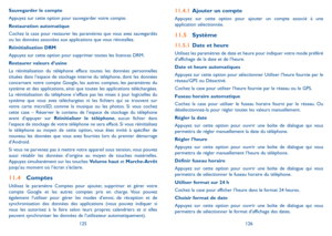 Page 137125126
11.4.1 Ajouter un compte
Appuyez sur cette option pour ajouter un compte associé à une application sélectionnée.
11.5 Système
11.5.1 Date et heure
Utilisez les paramètres de date et heure pour indiquer votre mode préféré d’affichage de la date et de l’heure.
Date et heure automatiques
Appuyez sur cette option pour sélectionner Utiliser l’heure fournie par le réseau/GPS ou Désactivé.
Cochez la case pour utiliser l’heure fournie par le réseau ou le GPS.
Fuseau horaire automatique
Cochez la case pour...