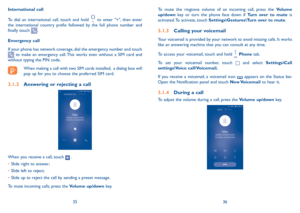Page 193536
To mute the ringtone volume of an incoming call, press the Volume up/down key or turn the phone face down if Turn over to mute is activated. To activate, touch Settings\Gestures\Turn over to mute.
3.1.3 Calling your voicemail 
Your voicemail is provided by your network to avoid missing calls. It works like an answering machine that you can consult at any time. 
To access your voicemail, touch and hold  Phone tab.
To set your voicemail number, touch  and select Settings\Call settings\Voice...