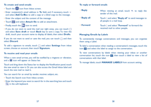 Page 305758
To reply or forward emails
•	Reply When viewing an email, touch  to reply the sender of this mail.  
•	Reply all Touch  and select "Reply all" to send messages to all people in a mail loop.   
•	ForwardTouch  and select "Forward" to forward the received mail to other people.
Managing Gmails by Labels
To conveniently manage conversations and messages, you can organize them using a Label.
To label a conversation when reading a conversation’s messages, touch the icon  and select the...