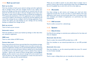 Page 63123124
When you are unable to power on your phone, there is another way to perform a factory data reset by using hardware keys. Press the Volume up key and the power key at same time until the screen lights up.
11.4 Accounts
Use these settings to add, remove, and manage your email and other supported accounts. You can also use them to control details of the ways applications send, receive, and synchronize data; if this is according to their own schedules; and whether all applications can synchronize user...
