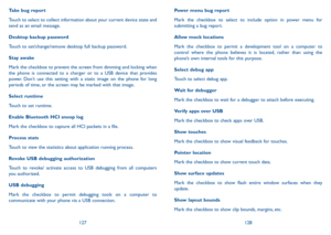 Page 65127128
Power menu bug report
Mark the checkbox to select to include option in power menu for submitting a bug report.
Allow mock locations
Mark the checkbox to permit a development tool on a computer to control where the phone believes it is located, rather than using the phone’s own internal tools for this purpose.
Select debug app 
Touch to select debug app.
Wait for debugger
Mark the checkbox to wait for a debugger to attach before executing.
Verify apps over USB
Mark the checkbox to check apps over...
