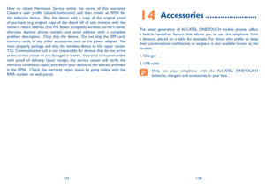 Page 69135136
14 Accessories ........................
The latest generation of ALCATEL ONETOUCH mobile phones offers a built-in handsfree feature that allows you to use the telephone from a distance, placed on a table for example. For those who prefer to keep their conversations confidential, an earpiece is also available known as the headset.
1. Charger
2. USB cable
Only use your telephone with the ALCATEL ONETOUCH batteries, chargers and accessories in your box.
How to obtain Hardware Service within the terms...