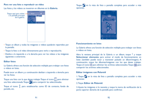 Page 1079192
Para ver una foto o reproducir un video
Las fotos y los videos se muestran en álbumes en la Galería.
    
Toque aquí para volver 
a la pantalla principal  de la galería.
•	Toque un álbum y todas las imágenes o videos quedarán repartidos por 
la pantalla.
•	 Toque la foto o el video directamente para verla o reproducirlo.
•	 Deslice a la izquierda o a la derecha para ver los videos e las imágenes 
siguientes o anteriores.
Editar fotos
La Galería ofrece una función de selección múltiple para trabajar...