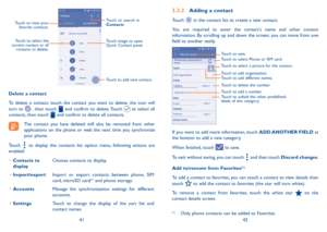 Page 224142
Touch to add new contact. Touch image to open 
Quick Contact panel.
Touch to view your 
favorite contacts.
Touch to select the 
current contact or all  contacts to delete.
Touch to search in 
Contacts
Delete a contact
To delete a contact, touch the contact you want to delete, the icon will 
turn to 
 , then touch  and confirm to delete. Touch  to select all 
contacts, then touch  and confirm to delete all contacts.
The contact you have deleted will also be removed from other 
applications on the...