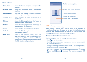 Page 264950
Touch to create a new message.
Touch to view more options.
Touch to delete current attachement.
Touch to edit current slide. Touch to view other slides.
4�1�2 
 Manage messages
When receiving a message, an  icon will appear on the status bar as 
a notification. Drag down the status bar to open the Notification panel, 
touch the new message to open and read it. You can also access the 
Messaging application and touch the message to open it. 
Messages are displayed in conversational order. 
Touch a...