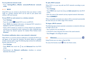 Page 366970
To set preferred network mode
•	
Touch  Settings\More ���\Mobile networks\Preferred network 
mode.
6�1�2  Wi-Fi
Using Wi-Fi, you can connect to the Internet when your phone is within 
range of a wireless network. Wi-Fi can be used on your phone even 
without a SIM card inserted.
To turn Wi-Fi on and connect to a wireless network
•	Touch  Settings.
•	 Touch the switch 
 beside Wi-Fi to turn on/off Wi-Fi.
•	 Touch  Wi-Fi, the detailed information of detected Wi-Fi networks is 
displayed in the Wi-Fi...