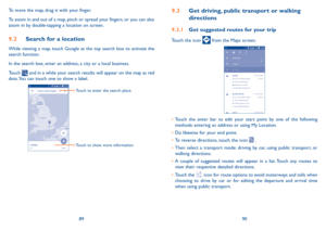 Page 468990
To move the map, drag it with your finger. 
To zoom in and out of a map, pinch or spread your fingers, or you can also 
zoom in by double-tapping a location on screen.
9�2 
Search for a location
While viewing a map, touch Google at the top search box to activate the 
search function. 
In the search box, enter an address, a city or a local business. 
Touch 
 and in a while your search results will appear on the map as red 
dots. You can touch one to show a label. 
Touch to enter the search place....