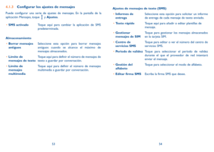 Page 885354
4.1.3 Configurar los ajustes de mensajes
Puede configurar una serie de ajustes de mensajes. En la pantalla de la 
aplicación Mensajes, toque 
 y Ajustes. 
•	 SMS activado Toque aquí para cambiar la aplicación de SMS 
predeterminada. 
Almacenamiento •	 Borrar mensajes 
antiguos Seleccione esta opción para borrar mensajes 
antiguos cuando se alcance el máximo de 
mensajes almacenados. 
•	 Límite de 
mensajes de texto Toque aquí para definir el número de mensajes de 
texto a guardar por conversación.
•...