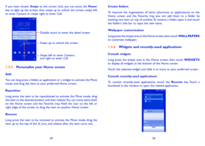 Page 162930
If you have chosen Swipe as the screen lock, you can press the Power key to light up the screen, then swipe up to unlock the screen, swipe left to enter Camera or swipe right to enter Call.
Double touch to enter the detail screen 
Swipe left to enter Camera; 
and right to enter Call Swipe up to unlock the screen
1�3�5 Personalise your Home screen
Add
You can long press a folder, an application or a widget to activate the Move mode, and drag the item to your preferred Home screen.
Reposition
Long...