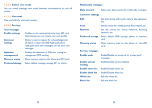 Page 162930
4.2.3.2 switch view mode
You can switch message view mode between conversational on and off 
modes.
4.2.3.3  Voicemail
View and edit the voicemail number.
4.2.3.4  settings
Text messages
Profile settings •  Profiles can be retrieved directly from SiM card. 
Alternatively, you can create your own profile.
Common 
settings •  
Delivery report: request for acknowledgement 
of delivery report On/Off; Reply path: show 
reply path; Save sent messages: save all your sent 
messages.
alphabet 
management •...