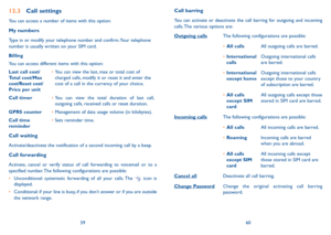 Page 315960
12.3 Call settings
You can access a number of items with this option:
my numbers
Type in or modify your telephone number and confirm. Your telephone 
number is usually written on your SiM card. 
Billing
You can access different items with this option:
last call cost/ 
Total cost/m ax 
cost/Reset cost/ 
Price per unit •  
You can view the last, max or total cost of 
charged calls, modify it or reset it and enter the 
cost of a call in the currency of your choice.
Call timer •		You can view the total...