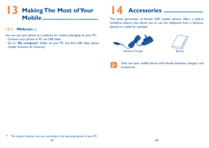 Page 336364
13  making The most of Your 
mobile .................................
13.1 Webcam (1)
You can use your phone as a webcam for instant messaging on your PC.
• Connect your phone to PC via uSB cable.
•   Go to "my computer" folder on your PC and find uSB video device 
(under Scanners & Cameras).
(1)  The using of webcam may vary according to the operating system of your PC.
14  accessories  ........................
The latest generation of Alcatel GSM mobile phones offers a built-in 
handsfree...