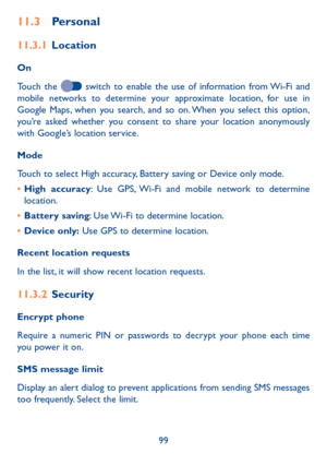 Page 10199
11�3 Personal
11�3�1 Location
On
Touch the  switch to enable the use of information from Wi-Fi and mobile networks to determine your approximate location, for use in Google Maps, when you search, and so on. When you select this option, you’re asked whether you consent to share your location anonymously with Google’s location service.
Mode
Touch to select High accuracy, Battery saving or Device only mode.
• High accuracy: Use GPS, Wi-Fi and mobile network to determine location.
• Battery saving: Use...