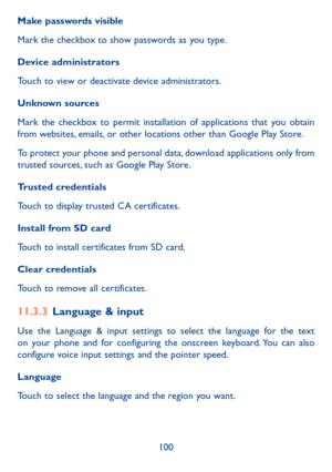 Page 102100
Make passwords visible
Mark the checkbox to show passwords as you type.
Device administrators
Touch to view or deactivate device administrators.
Unknown sources 
Mark the checkbox to permit installation of applications that you obtain from websites, emails, or other locations other than Google Play Store.
To protect your phone and personal data, download applications only from trusted sources, such as Google Play Store.
Trusted credentials
Touch to display trusted CA certificates.
Install from SD...