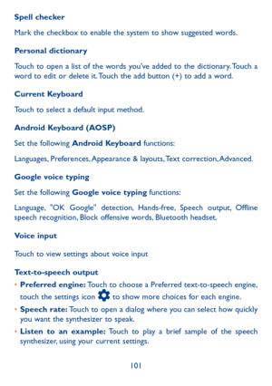 Page 103101
Spell checker
Mark the checkbox to enable the system to show suggested words.
Personal dictionary
Touch to open a list of the words you’ve added to the dictionary. Touch a word to edit or delete it. Touch the add button (+) to add a word.
Current Keyboard
Touch to select a default input method.
Android Keyboard (AOSP)
Set the following Android Keyboard functions:
Languages, Preferences, Appearance & layouts, Text correction, Advanced.
Google voice typing
Set the following Google voice typing...