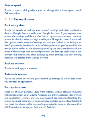 Page 104102
Pointer speed
Touch to open a dialog where you can change the pointer speed, touch OK to confirm.
11�3�4 Backup & reset
Back up my data
Touch the switch to back up your phone’s settings and other application data to Google Servers, with your Google Account. If you replace your phone, the settings and data you’ve backed up are restored onto the new phone for the first time you sign in with your Google Account. If you mark this option, a wide variety of settings and data are backed up, including your...