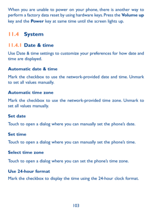 Page 105103
When you are unable to power on your phone, there is another way to perform a factory data reset by using hardware keys. Press the Volume up 
key and the Pow e r key at same time until the screen lights up.
11�4 System
11�4�1 Date & time
Use Date & time settings to customize your preferences for how date and time are displayed.
Automatic date & time
Mark the checkbox to use the network-provided date and time. Unmark to set all values manually.
Automatic time zone
Mark the checkbox to use the...