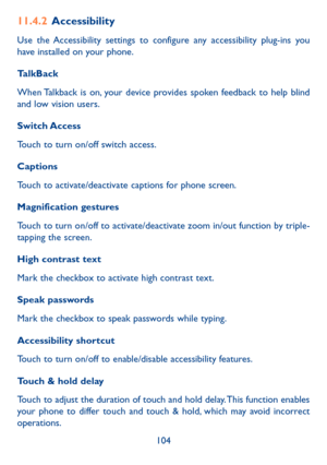 Page 106104
11�4�2 Accessibility
Use the Accessibility settings to configure any accessibility plug-ins you have installed on your phone.
TalkBack
When Talkback is on, your device provides spoken feedback to help blind and low vision users. 
Switch Access
Touch to turn on/off switch access.
Captions
Touch to activate/deactivate captions for phone screen.
Magnification gestures
Touch to turn on/off to activate/deactivate zoom in/out function by triple-tapping the screen.
High contrast text
Mark the checkbox to...