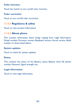 Page 107105
Color inversion
Touch the switch to turn on/off color inversion.
Color correction
Touch to turn on/off color correction.
11�4�3 Regulatory & safety
Touch to view product information.
11�4�4 About phone
This contains information about things ranging from Legal information, Model number, Firmware version, Baseband version, Kernel version, Build number to those listed below:
System updates
Touch to check for system updates.
Status 
This contains the status of the Battery status, Battery level, My phone...