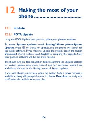 Page 108106
12  
Making the most of your 
phone ����������������������������������
12�1 Update
12�1�1 FOTA Update
Using the FOTA Update tool you can update your phone's software.
To access System updates, touch Settings\About phone\System updates. Press  to check for updates, and the phone will search for the latest software. If you want to update the system, touch the button Download, after it is done touch Install to complete the upgrade. Now your phone's software will be the latest version.
You should...