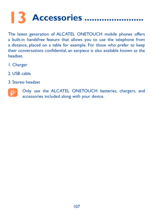 Page 109107
13 Accessories ������������������������
The latest generation of ALCATEL ONETOUCH mobile phones offers a built-in handsfree feature that allows you to use the telephone from a distance, placed on a table for example. For those who prefer to keep their conversations confidential, an earpiece is also available known as the headset.
1. Charger
2. USB cable
3. Stereo headset
Only use the ALCATEL ONETOUCH batteries, chargers, and accessories included along with your device. 