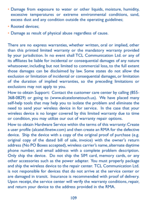 Page 111109
•	Damage from exposure to water or other liquids, moisture, humidity, excessive temperatures or extreme environmental conditions, sand, excess dust and any condition outside the operating guidelines;
•	Rooted devices;
•	Damage as result of physical abuse regardless of cause. 
There are no express warranties, whether written, oral or implied, other than this printed limited warranty or the mandatory warranty provided by your jurisdiction. In no event shall TCL Communication Ltd. or any of its...