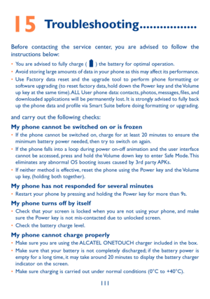 Page 113111
15 Troubleshooting �����������������
Before contacting the service center, you are advised to follow the instructions below:
•	You are advised to fully charge (  ) the battery for optimal operation.•	Avoid storing large amounts of data in your phone as this may affect its performance.•	Use Factory data reset and the upgrade tool to perform phone formatting or software upgrading (to reset factory data, hold down the Power key and the Volume up key at the same time). ALL User phone data: contacts,...