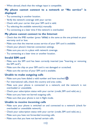 Page 114112
•	When abroad, check that the voltage input is compatible.
My phone cannot connect to a network or “No service” is displayed•	Try connecting in another location.•	Verify the network coverage with your carrier.•	Check with your carrier that your SIM card is valid.•	Try selecting the available network(s) manually.•	Try connecting at a later time if the network is overloaded.
My phone cannot connect to the Internet•	Check that the IMEI number (press *#06#) is the same as the one printed on your warranty...