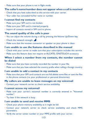 Page 115113
•	Make sure that your phone is not in flight mode.
The caller’s name/number does not appear when a call is received•	Check that you have subscribed to this service with your carrier.•	Your caller has concealed his/her name or number.
I cannot find my contacts•	Make sure your SIM card is not broken.•	Make sure your SIM card is inserted properly.•	Import all contacts stored in SIM card to phone.
The sound quality of the calls is poor•	You can adjust the volume during a call by pressing the Volume...