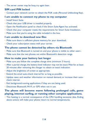 Page 116114
•	The server center may be busy, try again later.
SIM card PIN locked•	Contact your network carrier to obtain the PUK code (Personal Unblocking Key).
I am unable to connect my phone to my computer•	Install Smart Suite.•	Check that your USB driver is installed properly.•	Open the Notification panel to check if the Smart Suite Agent has activated.•	Check that your computer meets the requirements for Smart Suite Installation.•	Make sure that you’re using the cable included in the box.
I am unable to...