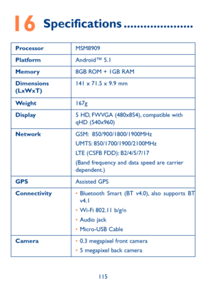 Page 117115
16 Specifications ���������������������
ProcessorMSM8909
PlatformAndroid™ 5.1
Memory8GB ROM + 1GB RAM
Dimensions (LxWxT)141 x 71.5 x 9.9 mm
Weight167g
Display5 HD, FWVGA (480x854), compatible with qHD (540x960)
NetworkGSM:  850/900/1800/1900MHz
UMTS: 850/1700/1900/2100MHz
LTE (CSFB FDD): B2/4/5/7/17
(Band frequency and data speed are carrier dependent.)
GPSAssisted GPS
Connectivity•	Bluetooth Smart (BT v4.0), also supports BT v4.1
•	Wi-Fi 802.11 b/g/n
•	Audio jack
•	Micro-USB Cable
Camera•	0.3...